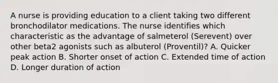 A nurse is providing education to a client taking two different bronchodilator medications. The nurse identifies which characteristic as the advantage of salmeterol (Serevent) over other beta2 agonists such as albuterol (Proventil)? A. Quicker peak action B. Shorter onset of action C. Extended time of action D. Longer duration of action