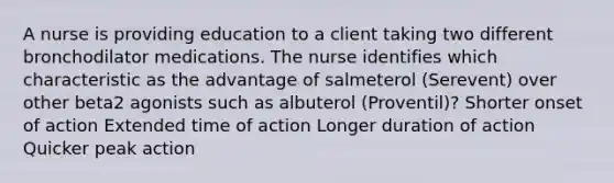 A nurse is providing education to a client taking two different bronchodilator medications. The nurse identifies which characteristic as the advantage of salmeterol (Serevent) over other beta2 agonists such as albuterol (Proventil)? Shorter onset of action Extended time of action Longer duration of action Quicker peak action