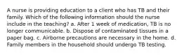 A nurse is providing education to a client who has TB and their family. Which of the following information should the nurse include in the teaching? a. After 1 week of medication, TB is no longer communicable. b. Dispose of contaminated tissues in a paper bag. c. Airborne precautions are necessary in the home. d. Family members in the household should undergo TB testing.