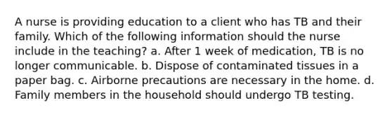 A nurse is providing education to a client who has TB and their family. Which of the following information should the nurse include in the teaching? a. After 1 week of medication, TB is no longer communicable. b. Dispose of contaminated tissues in a paper bag. c. Airborne precautions are necessary in the home. d. Family members in the household should undergo TB testing.