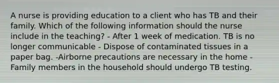 A nurse is providing education to a client who has TB and their family. Which of the following information should the nurse include in the teaching? - After 1 week of medication. TB is no longer communicable - Dispose of contaminated tissues in a paper bag. -Airborne precautions are necessary in the home - Family members in the household should undergo TB testing.