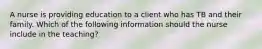 A nurse is providing education to a client who has TB and their family. Which of the following information should the nurse include in the teaching?