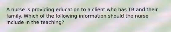 A nurse is providing education to a client who has TB and their family. Which of the following information should the nurse include in the teaching?