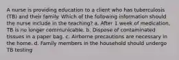 A nurse is providing education to a client who has tuberculosis (TB) and their family. Which of the following information should the nurse include in the teaching? a. After 1 week of medication, TB is no longer communicable. b. Dispose of contaminated tissues in a paper bag. c. Airborne precautions are necessary in the home. d. Family members in the household should undergo TB testing