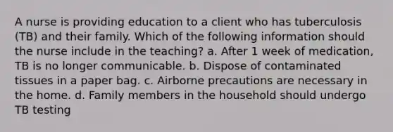 A nurse is providing education to a client who has tuberculosis (TB) and their family. Which of the following information should the nurse include in the teaching? a. After 1 week of medication, TB is no longer communicable. b. Dispose of contaminated tissues in a paper bag. c. Airborne precautions are necessary in the home. d. Family members in the household should undergo TB testing