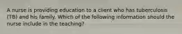 A nurse is providing education to a client who has tuberculosis (TB) and his family. Which of the following information should the nurse include in the teaching?