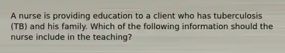 A nurse is providing education to a client who has tuberculosis (TB) and his family. Which of the following information should the nurse include in the teaching?