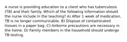 A nurse is providing education to a client who has tuberculosis (TB) and their family. Which of the following information should the nurse include in the teaching? A) After 1 week of medication, TB is no longer communicable. B) Dispose of contaminated tissues in a paper bag. C) Airborne precautions are necessary in the home. D) Family members in the household should undergo TB testing.