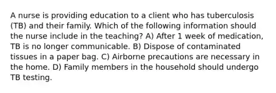 A nurse is providing education to a client who has tuberculosis (TB) and their family. Which of the following information should the nurse include in the teaching? A) After 1 week of medication, TB is no longer communicable. B) Dispose of contaminated tissues in a paper bag. C) Airborne precautions are necessary in the home. D) Family members in the household should undergo TB testing.