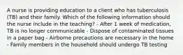 A nurse is providing education to a client who has tuberculosis (TB) and their family. Which of the following information should the nurse include in the teaching? - After 1 week of medication, TB is no longer communicable - Dispose of contaminated tissues in a paper bag - Airborne precautions are necessary in the home - Family members in the household should undergo TB testing