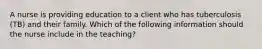 A nurse is providing education to a client who has tuberculosis (TB) and their family. Which of the following information should the nurse include in the teaching?