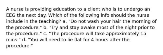 A nurse is providing education to a client who is to undergo an EEG the next day. Which of the following info should the nurse include in the teaching? a. "Do not wash your hair the morning of the procedure." b. "Try and stay awake most of the night prior to the procedure." c. "The procedure will take approximately 15 mins." d. "You will need to lie flat for 4 hours after the procedure."