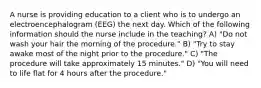 A nurse is providing education to a client who is to undergo an electroencephalogram (EEG) the next day. Which of the following information should the nurse include in the teaching? A) "Do not wash your hair the morning of the procedure." B) "Try to stay awake most of the night prior to the procedure." C) "The procedure will take approximately 15 minutes." D) "You will need to life flat for 4 hours after the procedure."