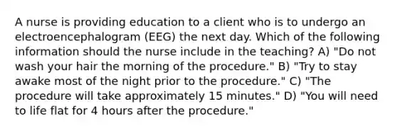 A nurse is providing education to a client who is to undergo an electroencephalogram (EEG) the next day. Which of the following information should the nurse include in the teaching? A) "Do not wash your hair the morning of the procedure." B) "Try to stay awake most of the night prior to the procedure." C) "The procedure will take approximately 15 minutes." D) "You will need to life flat for 4 hours after the procedure."