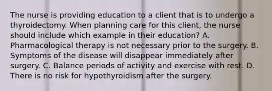 The nurse is providing education to a client that is to undergo a thyroidectomy. When planning care for this client, the nurse should include which example in their education? A. Pharmacological therapy is not necessary prior to the surgery. B. Symptoms of the disease will disappear immediately after surgery. C. Balance periods of activity and exercise with rest. D. There is no risk for hypothyroidism after the surgery.