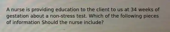 A nurse is providing education to the client to us at 34 weeks of gestation about a non-stress test. Which of the following pieces of information Should the nurse include?