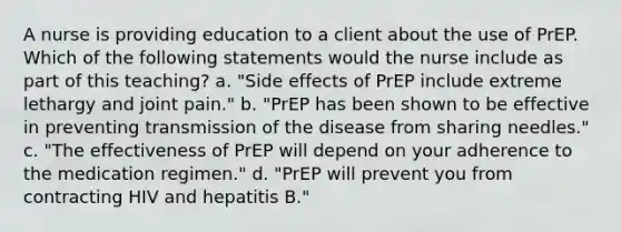 A nurse is providing education to a client about the use of PrEP. Which of the following statements would the nurse include as part of this teaching? a. "Side effects of PrEP include extreme lethargy and joint pain." b. "PrEP has been shown to be effective in preventing transmission of the disease from sharing needles." c. "The effectiveness of PrEP will depend on your adherence to the medication regimen." d. "PrEP will prevent you from contracting HIV and hepatitis B."