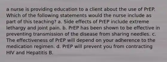 a nurse is providing education to a client about the use of PrEP. Which of the following statements would the nurse include as part of this teaching? a. Side effects of PrEP include extreme lethargy and joint pain. b. PrEP has been shown to be effective in preventing transmission of the disease from sharing needles. c. The effectiveness of PrEP will depend on your adherence to the medication regimen. d. PrEP will prevent you from contracting HIV and Hepatitis B.