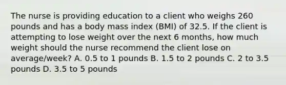 The nurse is providing education to a client who weighs 260 pounds and has a body mass index (BMI) of 32.5. If the client is attempting to lose weight over the next 6 months, how much weight should the nurse recommend the client lose on average/week? A. 0.5 to 1 pounds B. 1.5 to 2 pounds C. 2 to 3.5 pounds D. 3.5 to 5 pounds