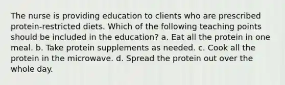 The nurse is providing education to clients who are prescribed protein-restricted diets. Which of the following teaching points should be included in the education? a. Eat all the protein in one meal. b. Take protein supplements as needed. c. Cook all the protein in the microwave. d. Spread the protein out over the whole day.