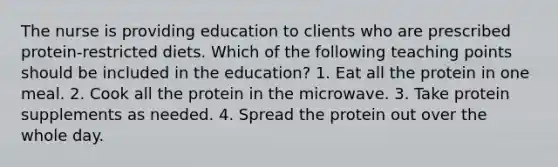 The nurse is providing education to clients who are prescribed protein-restricted diets. Which of the following teaching points should be included in the education? 1. Eat all the protein in one meal. 2. Cook all the protein in the microwave. 3. Take protein supplements as needed. 4. Spread the protein out over the whole day.