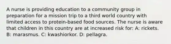 A nurse is providing education to a community group in preparation for a mission trip to a third world country with limited access to protein-based food sources. The nurse is aware that children in this country are at increased risk for: A: rickets. B: marasmus. C: kwashiorkor. D: pellagra.