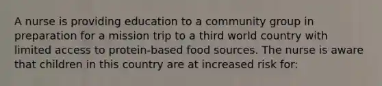 A nurse is providing education to a community group in preparation for a mission trip to a third world country with limited access to protein-based food sources. The nurse is aware that children in this country are at increased risk for: