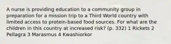 A nurse is providing education to a community group in preparation for a mission trip to a Third World country with limited access to protein-based food sources. For what are the children in this country at increased risk? (p. 332) 1 Rickets 2 Pellagra 3 Marasmus 4 Kwashiorkor