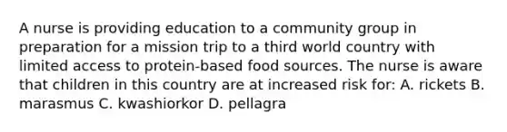 A nurse is providing education to a community group in preparation for a mission trip to a third world country with limited access to protein-based food sources. The nurse is aware that children in this country are at increased risk for: A. rickets B. marasmus C. kwashiorkor D. pellagra