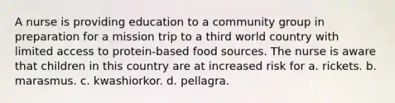 A nurse is providing education to a community group in preparation for a mission trip to a third world country with limited access to protein-based food sources. The nurse is aware that children in this country are at increased risk for a. rickets. b. marasmus. c. kwashiorkor. d. pellagra.