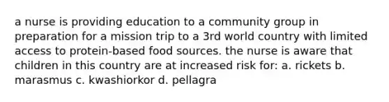 a nurse is providing education to a community group in preparation for a mission trip to a 3rd world country with limited access to protein-based food sources. the nurse is aware that children in this country are at increased risk for: a. rickets b. marasmus c. kwashiorkor d. pellagra