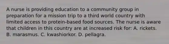 A nurse is providing education to a community group in preparation for a mission trip to a third world country with limited access to protein-based food sources. The nurse is aware that children in this country are at increased risk for: A. rickets. B. marasmus. C. kwashiorkor. D. pellagra.