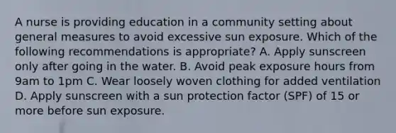 A nurse is providing education in a community setting about general measures to avoid excessive sun exposure. Which of the following recommendations is appropriate? A. Apply sunscreen only after going in the water. B. Avoid peak exposure hours from 9am to 1pm C. Wear loosely woven clothing for added ventilation D. Apply sunscreen with a sun protection factor (SPF) of 15 or more before sun exposure.