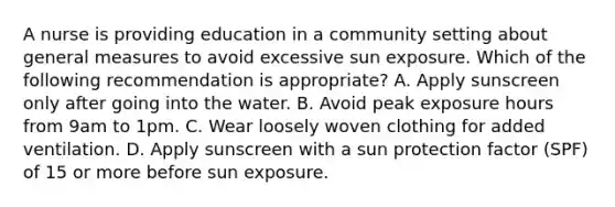 A nurse is providing education in a community setting about general measures to avoid excessive sun exposure. Which of the following recommendation is appropriate? A. Apply sunscreen only after going into the water. B. Avoid peak exposure hours from 9am to 1pm. C. Wear loosely woven clothing for added ventilation. D. Apply sunscreen with a sun protection factor (SPF) of 15 or more before sun exposure.