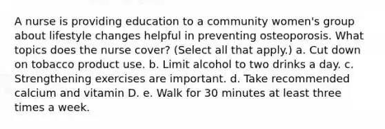 A nurse is providing education to a community women's group about lifestyle changes helpful in preventing osteoporosis. What topics does the nurse cover? (Select all that apply.) a. Cut down on tobacco product use. b. Limit alcohol to two drinks a day. c. Strengthening exercises are important. d. Take recommended calcium and vitamin D. e. Walk for 30 minutes at least three times a week.