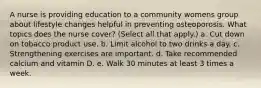 A nurse is providing education to a community womens group about lifestyle changes helpful in preventing osteoporosis. What topics does the nurse cover? (Select all that apply.) a. Cut down on tobacco product use. b. Limit alcohol to two drinks a day. c. Strengthening exercises are important. d. Take recommended calcium and vitamin D. e. Walk 30 minutes at least 3 times a week.