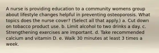 A nurse is providing education to a community womens group about lifestyle changes helpful in preventing osteoporosis. What topics does the nurse cover? (Select all that apply.) a. Cut down on tobacco product use. b. Limit alcohol to two drinks a day. c. Strengthening exercises are important. d. Take recommended calcium and vitamin D. e. Walk 30 minutes at least 3 times a week.