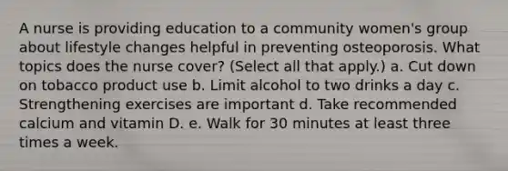 A nurse is providing education to a community women's group about lifestyle changes helpful in preventing osteoporosis. What topics does the nurse cover? (Select all that apply.) a. Cut down on tobacco product use b. Limit alcohol to two drinks a day c. Strengthening exercises are important d. Take recommended calcium and vitamin D. e. Walk for 30 minutes at least three times a week.