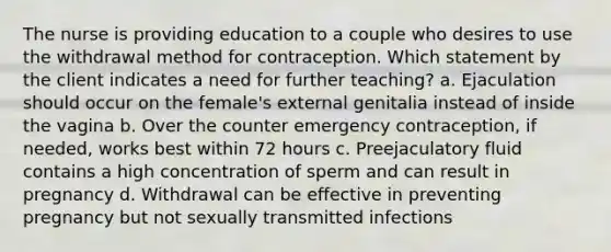 The nurse is providing education to a couple who desires to use the withdrawal method for contraception. Which statement by the client indicates a need for further teaching? a. Ejaculation should occur on the female's external genitalia instead of inside the vagina b. Over the counter emergency contraception, if needed, works best within 72 hours c. Preejaculatory fluid contains a high concentration of sperm and can result in pregnancy d. Withdrawal can be effective in preventing pregnancy but not sexually transmitted infections