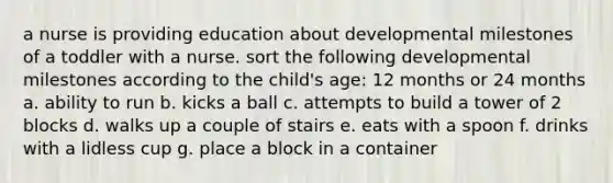 a nurse is providing education about developmental milestones of a toddler with a nurse. sort the following developmental milestones according to the child's age: 12 months or 24 months a. ability to run b. kicks a ball c. attempts to build a tower of 2 blocks d. walks up a couple of stairs e. eats with a spoon f. drinks with a lidless cup g. place a block in a container