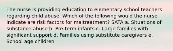 The nurse is providing education to elementary school teachers regarding child abuse. Which of the following would the nurse indicate are risk factors for maltreatment? SATA a. Situations of substance abuse b. Pre-term infants c. Large families with significant support d. Families using substitute caregivers e. School age children