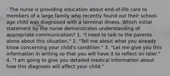 · The nurse is providing education about end-of-life care to members of a large family who recently found out their school-age child was diagnosed with a terminal illness. Which initial statement by the nurse demonstrates understanding of appropriate communication? 1. "I need to talk to the parents alone about this situation." 2. "Tell me about what you already know concerning your child's condition." 3. "Let me give you this information in writing so that you will have it to reflect on later." 4. "I am going to give you detailed medical information about how this diagnosis will affect your child."