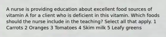 A nurse is providing education about excellent food sources of vitamin A for a client who is deficient in this vitamin. Which foods should the nurse include in the teaching? Select all that apply. 1 Carrots 2 Oranges 3 Tomatoes 4 Skim milk 5 Leafy greens