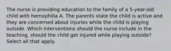 The nurse is providing education to the family of a 5-year-old child with hemophilia A. The parents state the child is active and they are concerned about injuries while the child is playing outside. Which interventions should the nurse include in the teaching, should the child get injured while playing outside? Select all that apply.