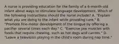 A nurse is providing education for the family of a 6-month-old infant about ways to stimulate language development. Which of the following instructions should the nurse include? A. "Explain what you are doing to the infant while providing care." B. "Promote fine-motor development of the tongue by offering a pacifier several times each day." C. "Exercise jaw muscles with foods that require chewing, such as hot dogs and carrots." D. "Leave a television playing in the child's room during nap time."