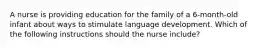 A nurse is providing education for the family of a 6-month-old infant about ways to stimulate language development. Which of the following instructions should the nurse include?