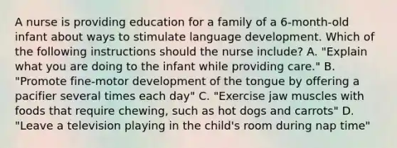 A nurse is providing education for a family of a 6-month-old infant about ways to stimulate language development. Which of the following instructions should the nurse include? A. "Explain what you are doing to the infant while providing care." B. "Promote fine-motor development of the tongue by offering a pacifier several times each day" C. "Exercise jaw muscles with foods that require chewing, such as hot dogs and carrots" D. "Leave a television playing in the child's room during nap time"