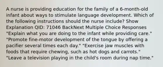 A nurse is providing education for the family of a 6-month-old infant about ways to stimulate language development. Which of the following instructions should the nurse include? Show Explanation QID: 71046 BackNext Multiple Choice Responses "Explain what you are doing to the infant while providing care." "Promote fine-motor development of the tongue by offering a pacifier several times each day." "Exercise jaw muscles with foods that require chewing, such as hot dogs and carrots." "Leave a television playing in the child's room during nap time."