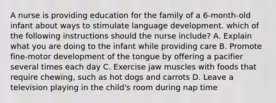 A nurse is providing education for the family of a 6-month-old infant about ways to stimulate language development. which of the following instructions should the nurse include? A. Explain what you are doing to the infant while providing care B. Promote fine-motor development of the tongue by offering a pacifier several times each day C. Exercise jaw muscles with foods that require chewing, such as hot dogs and carrots D. Leave a television playing in the child's room during nap time