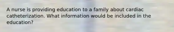 A nurse is providing education to a family about cardiac catheterization. What information would be included in the education?